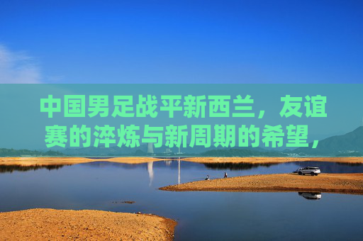 中国男足战平新西兰,友谊赛的淬炼与新周期的希望,中国男足战平新西兰,友谊赛淬炼与新周期希望 中国男足战平新西兰,友谊赛的淬炼与新周期的希望,中国男足战平新西兰,友谊赛淬炼与新周期希望