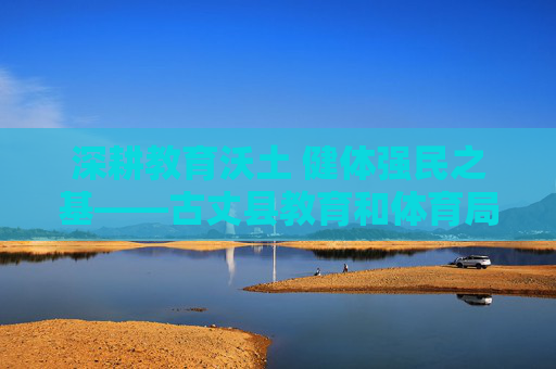 深耕教育沃土 健体强民之基——古丈县教育和体育局发展纪实，深耕教育沃土 健体强民之基——古丈县教育和体育局发展纪实