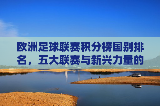 欧洲足球联赛积分榜国别排名,五大联赛与新兴力量的角逐,欧洲足球联赛国别积分榜,五大联赛与新兴力量的角逐 欧洲足球联赛积分榜国别排名,五大联赛与新兴力量的角逐,欧洲足球联赛国别积分榜,五大联赛与新兴力量的角逐