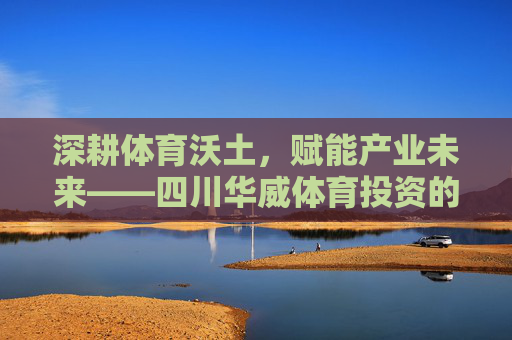 深耕体育沃土，赋能产业未来——四川华威体育投资的创新实践与使命担当，四川华威体育投资，深耕沃土赋能未来