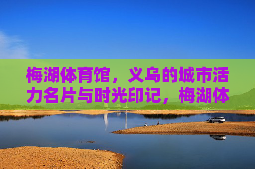 梅湖体育馆，义乌的城市活力名片与时光印记，梅湖体育馆，义乌的活力名片与时光印记