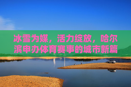 冰雪为媒，活力绽放，哈尔滨申办体育赛事的城市新篇，冰雪为媒，哈尔滨申办体育赛事点亮城市活力新篇