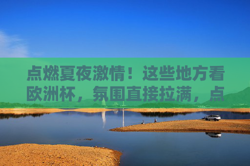 点燃夏夜激情!这些地方看欧洲杯,氛围直接拉满,点燃夏夜!欧洲杯观赛氛围直接拉满 点燃夏夜激情!这些地方看欧洲杯,氛围直接拉满,点燃夏夜!欧洲杯观赛氛围直接拉满