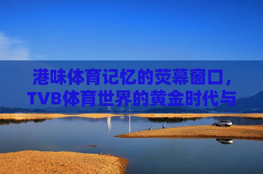 港味体育记忆的荧幕窗口，TVB体育世界的黄金时代与时代回响，港味体育记忆的荧幕窗口，TVB体育黄金时代与时代回响