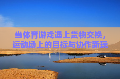 当体育游戏遇上货物交换,运动场上的目标与协作新玩法,体育游戏遇上货物交换,运动场目标协作新玩法 当体育游戏遇上货物交换,运动场上的目标与协作新玩法,体育游戏遇上货物交换,运动场目标协作新玩法
