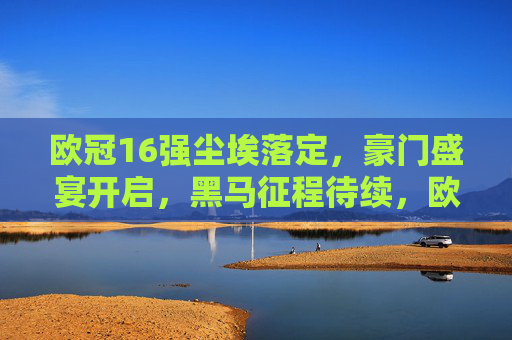 欧冠16强尘埃落定，豪门盛宴开启，黑马征程待续，欧冠16强尘埃落定，豪门盛宴开启，黑马征程待续