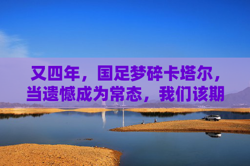 又四年，国足梦碎卡塔尔，当遗憾成为常态，我们该期待什么？又四年，国足梦碎卡塔尔，当遗憾成常态，我们期待什么？