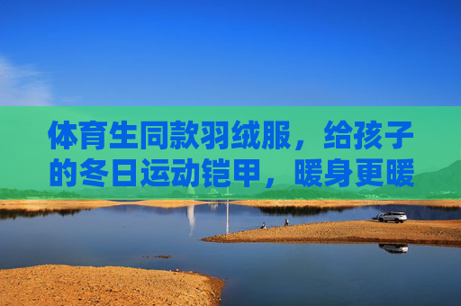 体育生同款羽绒服,给孩子的冬日运动铠甲,暖身更暖心,体育生同款儿童羽绒服,冬日运动暖铠甲,暖身更暖心 体育生同款羽绒服,给孩子的冬日运动铠甲,暖身更暖心,体育生同款儿童羽绒服,冬日运动暖铠甲,暖身更暖心
