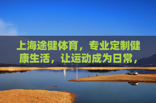 上海途健体育,专业定制健康生活,让运动成为日常,途健体育,定制健康生活,运动融入日常 上海途健体育,专业定制健康生活,让运动成为日常,途健体育,定制健康生活,运动融入日常