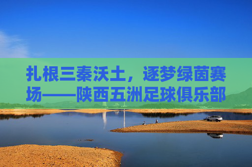 扎根三秦沃土,逐梦绿茵赛场——陕西五洲足球俱乐部发展纪实,扎根三秦逐梦绿茵,陕西五洲足球俱乐部发展纪实 扎根三秦沃土,逐梦绿茵赛场——陕西五洲足球俱乐部发展纪实,扎根三秦逐梦绿茵,陕西五洲足球俱乐部发展纪实
