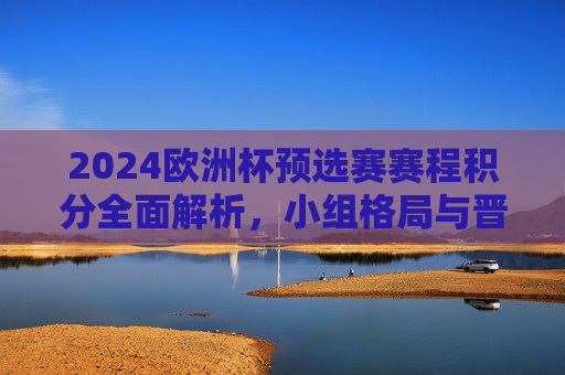 2024欧洲杯预选赛赛程积分全面解析,小组格局与晋级形势一览,2024欧洲杯预选赛赛程积分解析,小组格局与晋级形势一览 2024欧洲杯预选赛赛程积分全面解析,小组格局与晋级形势一览,2024欧洲杯预选赛赛程积分解析,小组格局与晋级形势一览