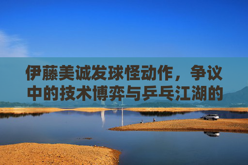 伊藤美诚发球怪动作，争议中的技术博弈与乒乓江湖的暗流，伊藤美诚发球怪动作，争议漩涡与乒乓江湖的技术博弈