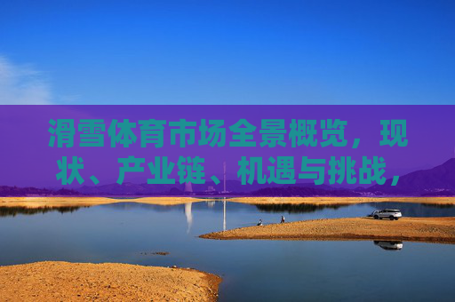 滑雪体育市场全景概览,现状、产业链、机遇与挑战,滑雪体育市场全景,现状、产业链、机遇与挑战 滑雪体育市场全景概览,现状、产业链、机遇与挑战,滑雪体育市场全景,现状、产业链、机遇与挑战