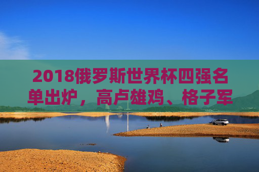 2018俄罗斯世界杯四强名单出炉，高卢雄鸡、格子军团领衔，谁将问鼎世界之巅？2018世界杯四强出炉，法国克罗地亚领衔，谁将问鼎？