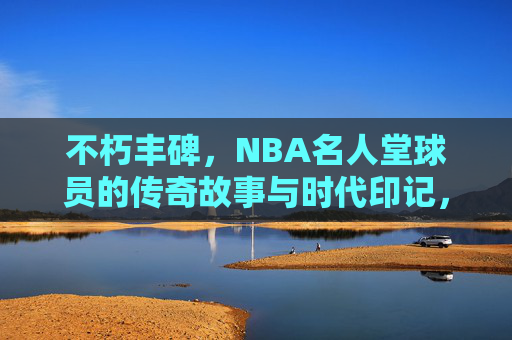 不朽丰碑,NBA名人堂球员的传奇故事与时代印记,NBA名人堂,不朽丰碑与传奇时代 不朽丰碑,NBA名人堂球员的传奇故事与时代印记,NBA名人堂,不朽丰碑与传奇时代