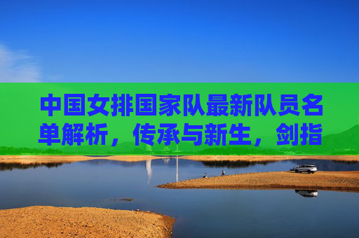 中国女排国家队最新队员名单解析,传承与新生,剑指巴黎新征途,中国女排最新名单,传承与新生,剑指巴黎新征途 中国女排国家队最新队员名单解析,传承与新生,剑指巴黎新征途,中国女排最新名单,传承与新生,剑指巴黎新征途