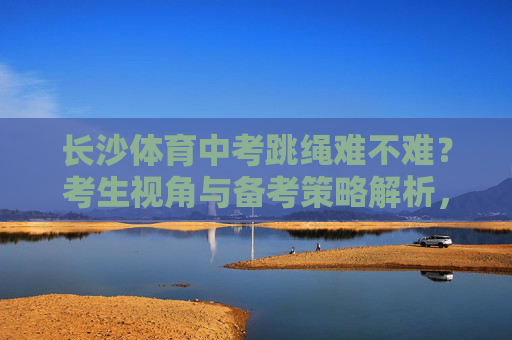 长沙体育中考跳绳难不难?考生视角与备考策略解析,长沙体育中考跳绳,考生视角解读难度与备考策略 长沙体育中考跳绳难不难?考生视角与备考策略解析,长沙体育中考跳绳,考生视角解读难度与备考策略