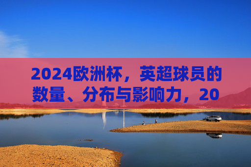 2024欧洲杯,英超球员的数量、分布与影响力,2024欧洲杯,英超球员的数量、分布与影响力 2024欧洲杯,英超球员的数量、分布与影响力,2024欧洲杯,英超球员的数量、分布与影响力