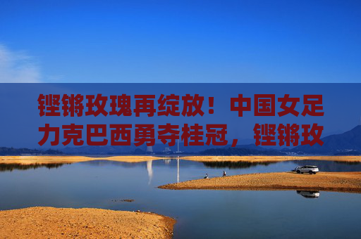 铿锵玫瑰再绽放!中国女足力克巴西勇夺桂冠,铿锵玫瑰力克巴西勇夺桂冠 铿锵玫瑰再绽放!中国女足力克巴西勇夺桂冠,铿锵玫瑰力克巴西勇夺桂冠