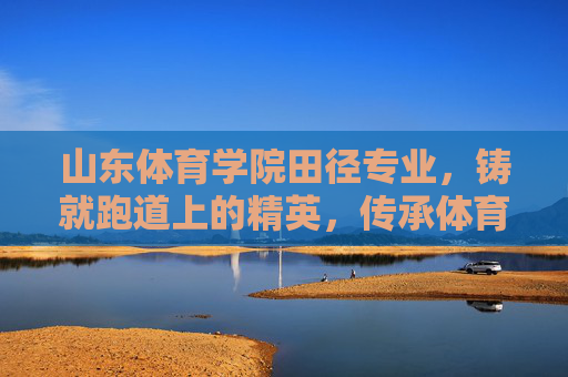 山东体育学院田径专业，铸就跑道上的精英，传承体育精神，山东体育学院田径专业，铸就跑道精英，传承体育精神