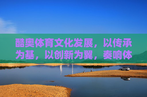 酷奥体育文化发展,以传承为基,以创新为翼,奏响体育文化新乐章,传承为基创新为翼,酷奥体育文化奏新章 酷奥体育文化发展,以传承为基,以创新为翼,奏响体育文化新乐章,传承为基创新为翼,酷奥体育文化奏新章