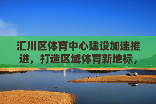 汇川区体育中心建设加速推进，打造区域体育新地标，汇川区体育中心建设加速推进 打造区域体育新地标