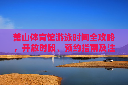 萧山体育馆游泳时间全攻略，开放时段、预约指南及注意事项