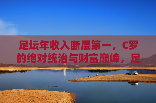 足坛年收入断层第一，C罗的绝对统治与财富巅峰，足坛收入断层第一，C罗的绝对统治与财富巅峰