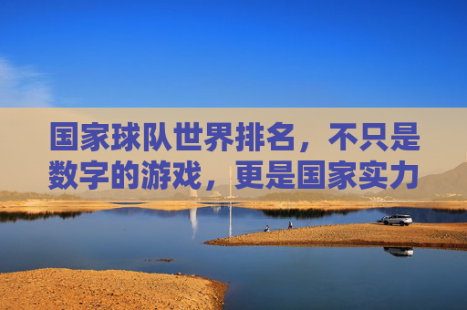 国家球队世界排名,不只是数字的游戏,更是国家实力的镜像,国家球队世界排名,数字之外的国家实力镜像 国家球队世界排名,不只是数字的游戏,更是国家实力的镜像,国家球队世界排名,数字之外的国家实力镜像