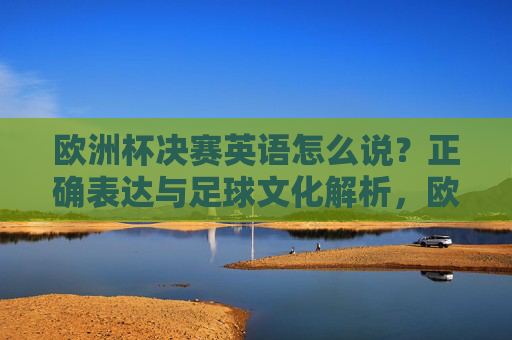 欧洲杯决赛英语怎么说？正确表达与足球文化解析，欧洲杯决赛英语正确表达与足球文化解析