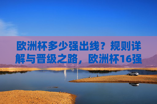 欧洲杯多少强出线?规则详解与晋级之路,欧洲杯16强出线规则详解与晋级之路 欧洲杯多少强出线?规则详解与晋级之路,欧洲杯16强出线规则详解与晋级之路