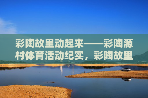 彩陶故里动起来——彩陶源村体育活动纪实,彩陶故里动起来——彩陶源村体育活动纪实 彩陶故里动起来——彩陶源村体育活动纪实,彩陶故里动起来——彩陶源村体育活动纪实