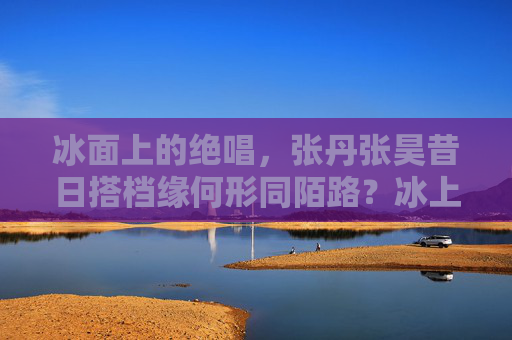 冰面上的绝唱,张丹张昊昔日搭档缘何形同陌路?冰上绝唱,张丹张昊昔日搭档形同陌路 冰面上的绝唱,张丹张昊昔日搭档缘何形同陌路?冰上绝唱,张丹张昊昔日搭档形同陌路