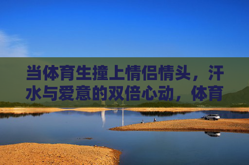 当体育生撞上情侣情头，汗水与爱意的双倍心动，体育生撞情侣情头，汗水与爱意的双倍心动