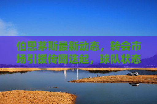伯恩茅斯最新动态,转会市场引援传闻迭起,球队状态稳步回升,伯恩茅斯转会引援传闻迭起 状态稳步回升 伯恩茅斯最新动态,转会市场引援传闻迭起,球队状态稳步回升,伯恩茅斯转会引援传闻迭起 状态稳步回升