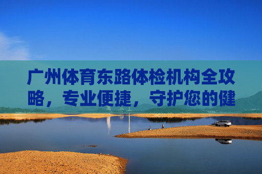 广州体育东路体检机构全攻略,专业便捷,守护您的健康起点 广州体育东路体检机构全攻略,专业便捷,守护您的健康起点