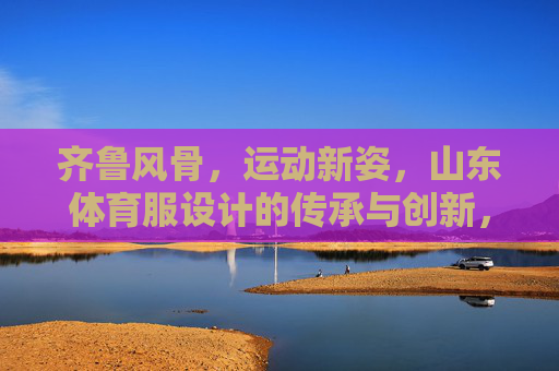 齐鲁风骨，运动新姿，山东体育服设计的传承与创新，齐鲁风骨，运动新姿，山东体育服设计的传承与创新