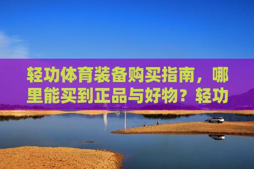轻功体育装备购买指南，哪里能买到正品与好物？轻功体育装备购买指南，正品好物选购全攻略