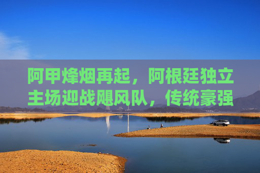 阿甲烽烟再起，阿根廷独立主场迎战飓风队，传统豪强能否续写传奇？阿甲烽烟再起，阿根廷独立主场迎战飓风，传统豪强能否续写传奇？