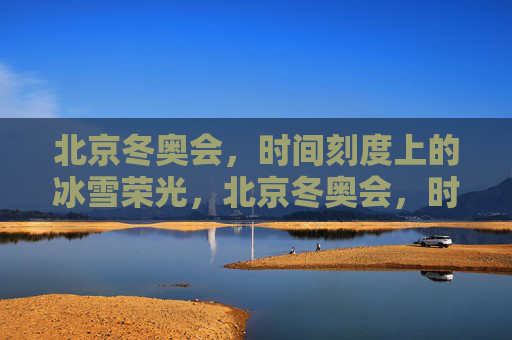 北京冬奥会，时间刻度上的冰雪荣光，北京冬奥会，时间刻度上的冰雪荣光