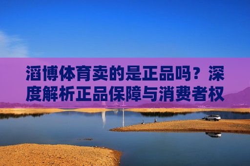 滔博体育卖的是正品吗?深度解析正品保障与消费者权益,滔博体育正品保障与消费者权益深度解析 滔博体育卖的是正品吗?深度解析正品保障与消费者权益,滔博体育正品保障与消费者权益深度解析