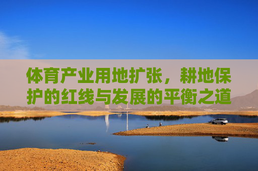 体育产业用地扩张,耕地保护的红线与发展的平衡之道,体育产业用地扩张,耕地保护红线与发展的平衡 体育产业用地扩张,耕地保护的红线与发展的平衡之道,体育产业用地扩张,耕地保护红线与发展的平衡