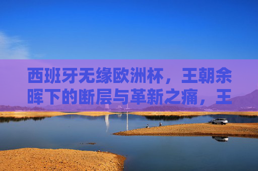 西班牙无缘欧洲杯,王朝余晖下的断层与革新之痛,王朝余晖下的断层之痛,西班牙无缘欧洲杯的革新之殇 西班牙无缘欧洲杯,王朝余晖下的断层与革新之痛,王朝余晖下的断层之痛,西班牙无缘欧洲杯的革新之殇