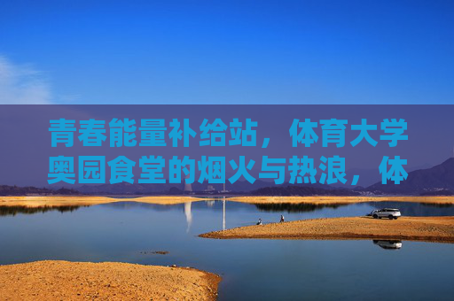 青春能量补给站，体育大学奥园食堂的烟火与热浪，体育大学奥园食堂，烟火热浪里的青春能量补给站