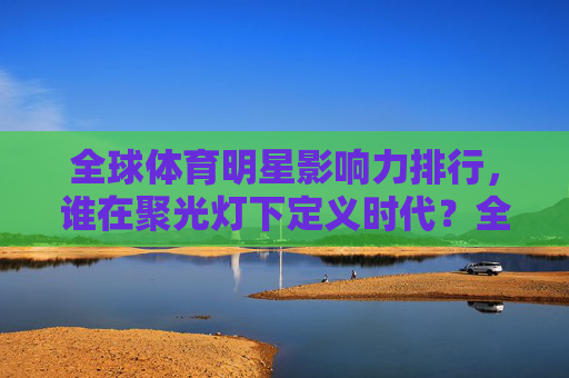 全球体育明星影响力排行，谁在聚光灯下定义时代？全球体育明星影响力排行，聚光灯下的时代定义者