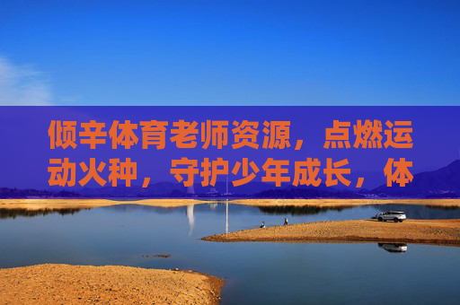 倾辛体育老师资源，点燃运动火种，守护少年成长，体育老师倾辛播火，守护少年成长