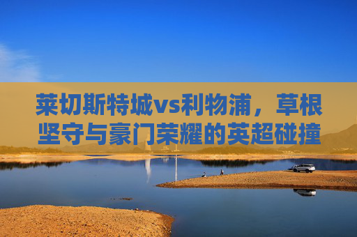 莱切斯特城vs利物浦,草根坚守与豪门荣耀的英超碰撞 莱切斯特城vs利物浦,草根坚守与豪门荣耀的英超碰撞