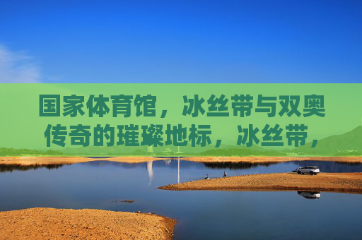 国家体育馆,冰丝带与双奥传奇的璀璨地标,冰丝带,双奥传奇的璀璨地标 国家体育馆,冰丝带与双奥传奇的璀璨地标,冰丝带,双奥传奇的璀璨地标