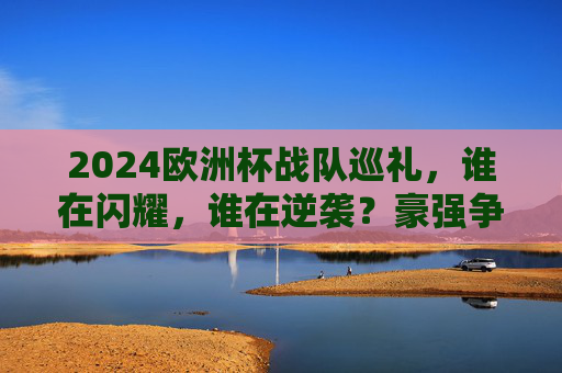 2024欧洲杯战队巡礼,谁在闪耀,谁在逆袭?豪强争霸背后的故事,2024欧洲杯战队巡礼,闪耀与逆袭的争霸故事 2024欧洲杯战队巡礼,谁在闪耀,谁在逆袭?豪强争霸背后的故事,2024欧洲杯战队巡礼,闪耀与逆袭的争霸故事