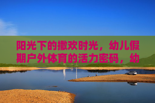 阳光下的撒欢时光,幼儿假期户外体育的活力密码,幼儿假期户外体育,阳光撒欢的活力密码 阳光下的撒欢时光,幼儿假期户外体育的活力密码,幼儿假期户外体育,阳光撒欢的活力密码